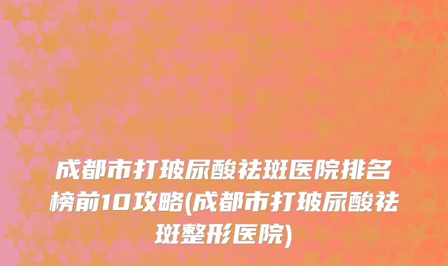 成都市打玻尿酸祛斑医院排名榜前10攻略(成都市打玻尿酸祛斑整形医院)