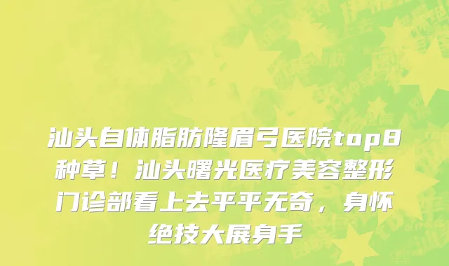 汕头自体脂肪隆眉弓医院top8种草！汕头曙光医疗美容整形门诊部看上去平平无奇，身怀绝技大展身手