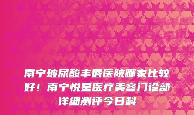 南宁玻尿酸丰唇医院哪家比较好!南宁悦星医疗美容门诊部详细测评今日料