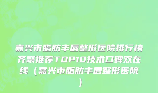 嘉兴市脂肪丰唇整形医院排行榜齐聚推荐TOP10技术口碑双在线（嘉兴市脂肪丰唇整形医院）