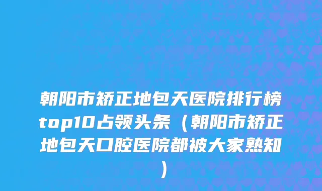 朝阳市矫正地包天医院排行榜top10占领头条（朝阳市矫正地包天口腔医院都被大家熟知）