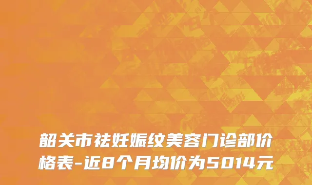 韶关市祛妊娠纹美容门诊部价格表-近8个月均价为5014元