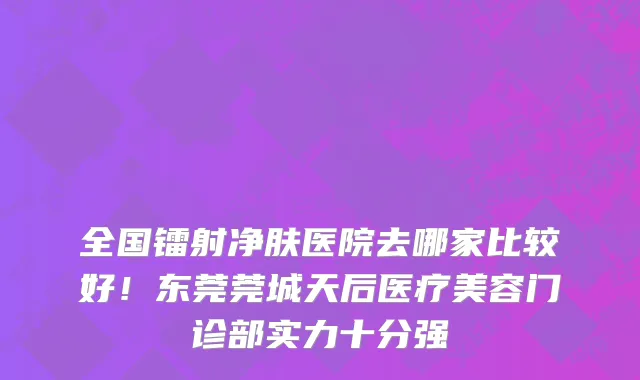 全国镭射净肤医院去哪家比较好!东莞莞城天后医疗美容门诊部实力十分强