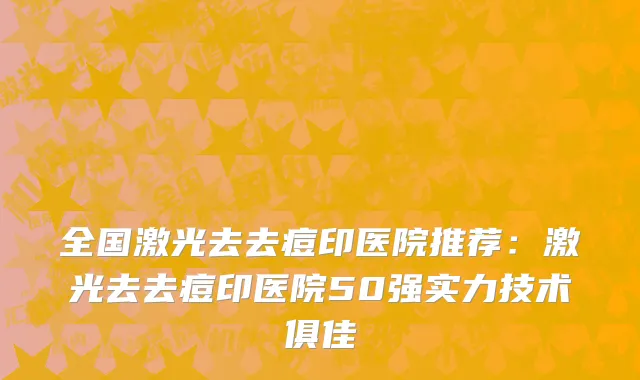 全国激光去去痘印医院推荐：激光去去痘印医院50强实力技术俱佳