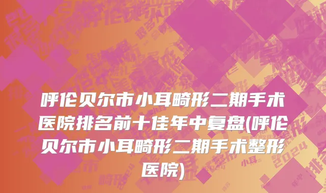 呼伦贝尔市小耳畸形二期手术医院排名前十佳年中复盘(呼伦贝尔市小耳畸形二期手术整形医院)