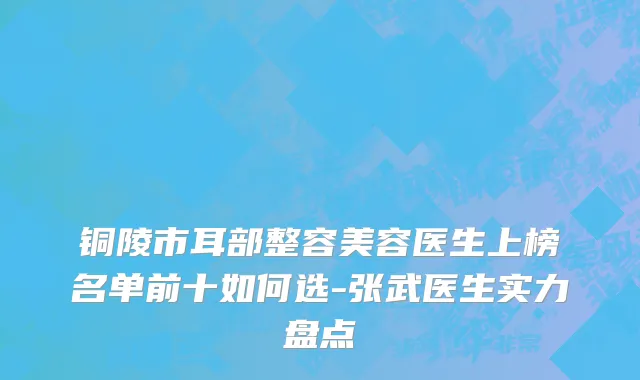 铜陵市耳部整容美容医生上榜名单前十如何选-张武医生实力盘点