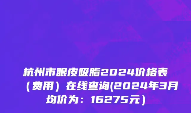 杭州市眼皮吸脂2024价格表（费用）在线查询(2024年3月均价为：16275元）