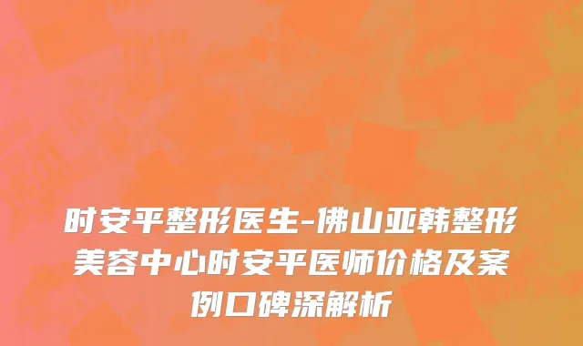 时安平整形医生-佛山亚韩整形美容中心时安平医师价格及案例口碑深解析