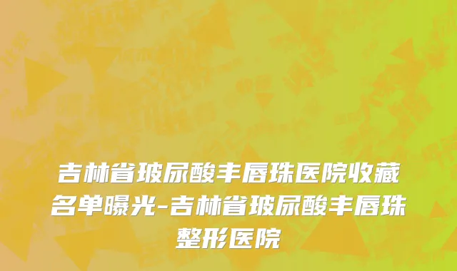 吉林省玻尿酸丰唇珠医院收藏名单曝光-吉林省玻尿酸丰唇珠整形医院