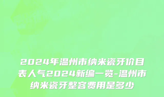 2024年温州市纳米瓷牙价目表人气2024新编一览-温州市纳米瓷牙整容费用是多少