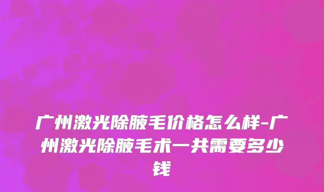 广州激光除腋毛价格怎么样-广州激光除腋毛术一共需要多少钱