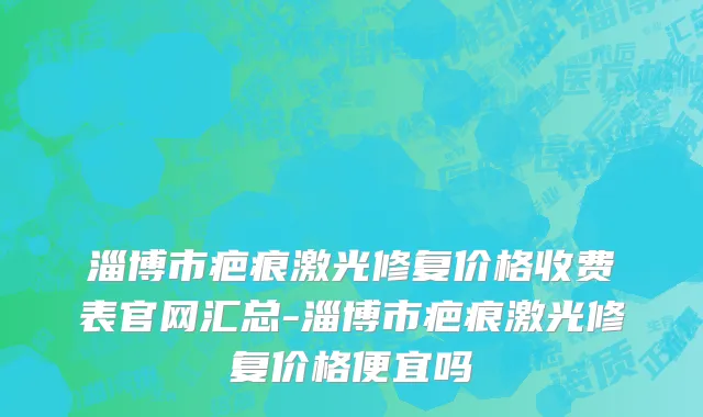 淄博市疤痕激光修复价格收费表官网汇总-淄博市疤痕激光修复价格便宜吗