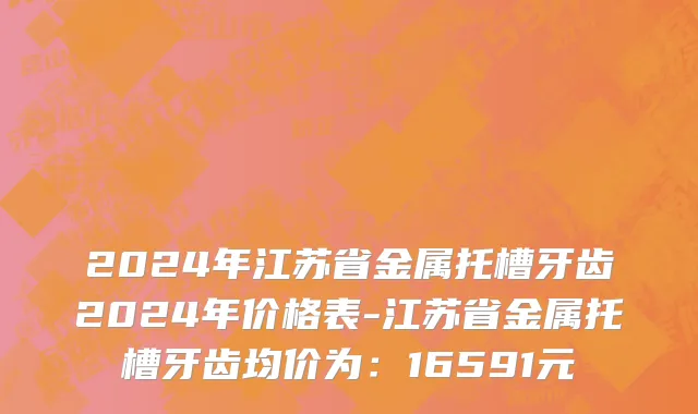 2024年江苏省金属托槽牙齿2024年价格表-江苏省金属托槽牙齿均价为：16591元