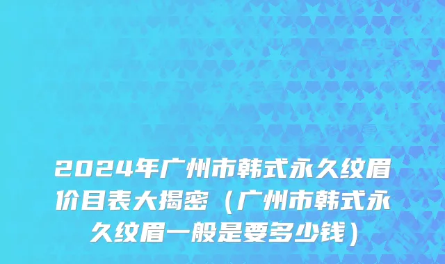 2024年广州市韩式永久纹眉价目表大揭密（广州市韩式永久纹眉一般是要多少钱）