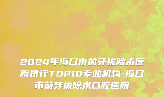 2024年海口市前牙拔除术医院排行TOP10专业机构-海口市前牙拔除术口腔医院
