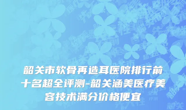 韶关市软骨再造耳医院排行前十名超全评测-韶关涵美医疗美容技术满分价格便宜