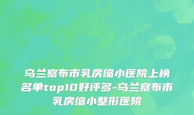 乌兰察布市乳房缩小医院上榜名单top10好评多-乌兰察布市乳房缩小整形医院