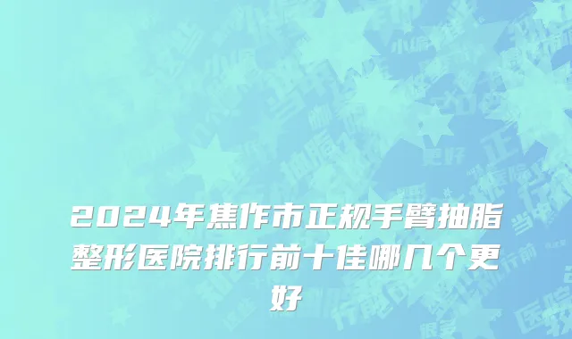 2024年焦作市正规手臂抽脂整形医院排行前十佳哪几个更好