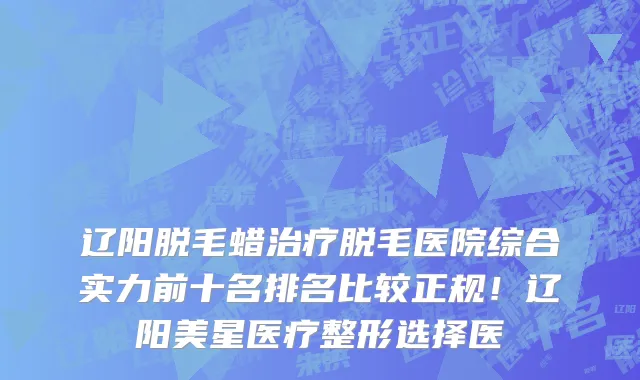 辽阳脱毛蜡治疗脱毛医院综合实力前十名排名比较正规!辽阳美星医疗整形选择医