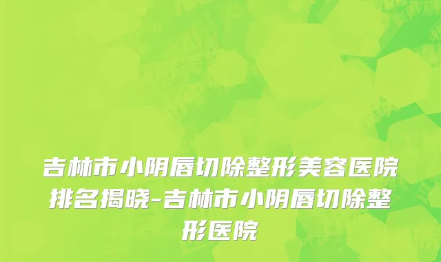 吉林市小阴唇切除整形美容医院排名揭晓-吉林市小阴唇切除整形医院