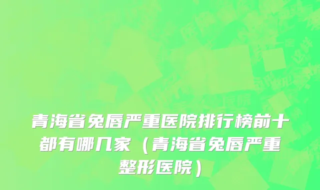 青海省兔唇严重医院排行榜前十都有哪几家（青海省兔唇严重整形医院）