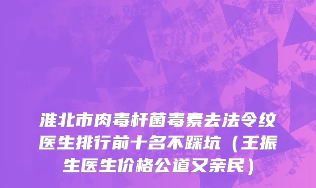 淮北市肉毒杆菌毒素去法令纹医生排行前十名不踩坑（王振生医生价格公道又亲民）