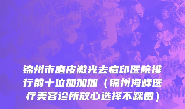 锦州市磨皮激光去痘印医院排行前十位加加加（锦州海峰医疗美容诊所放心选择不踩雷）