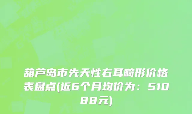 葫芦岛市先天性右耳畸形价格表盘点(近6个月均价为：51088元)