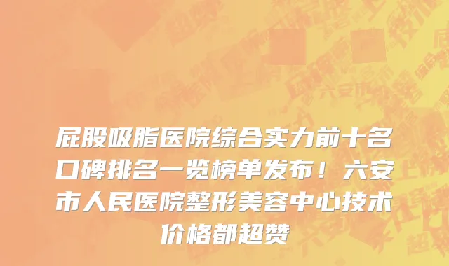 屁股吸脂医院综合实力前十名口碑排名一览榜单发布!六安市人民医院整形美容中心技术价格都超赞