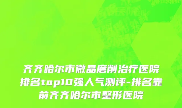 齐齐哈尔市微晶磨削治疗医院排名top10强人气测评-排名靠前齐齐哈尔市整形医院