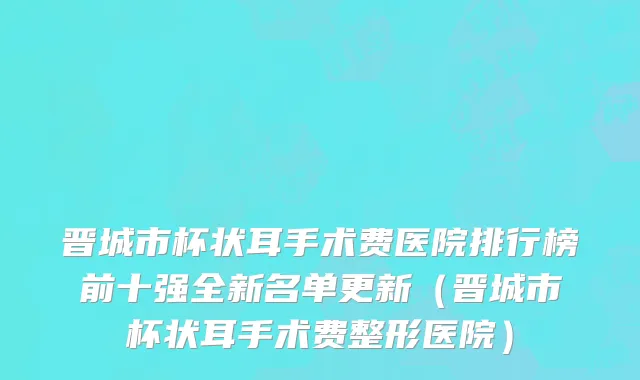 晋城市杯状耳手术费医院排行榜前十强全新名单更新（晋城市杯状耳手术费整形医院）