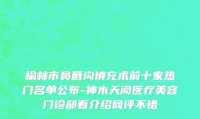 榆林市鼻唇沟填充术前十家热门名单公布-神木天阙医疗美容门诊部看介绍网评不错