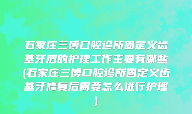 石家庄三博口腔诊所固定义齿基牙后的护理工作主要有哪些(石家庄三博口腔诊所固定义齿基牙修复后需要怎么进行护理)
