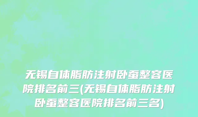无锡自体脂肪注射卧蚕整容医院排名前三(无锡自体脂肪注射卧蚕整容医院排名前三名)