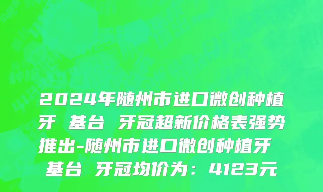 2024年随州市进口微创种植牙 基台 牙冠超新价格表强势推出-随州市进口微创种植牙 基台 牙冠均价为：4123元