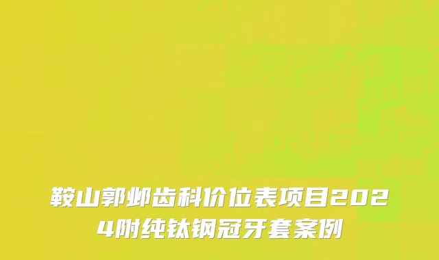 鞍山郭邺齿科价位表项目2024附纯钛钢冠牙套案例