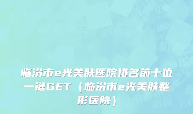 临汾市e光美肤医院排名前十位一键GET（临汾市e光美肤整形医院）