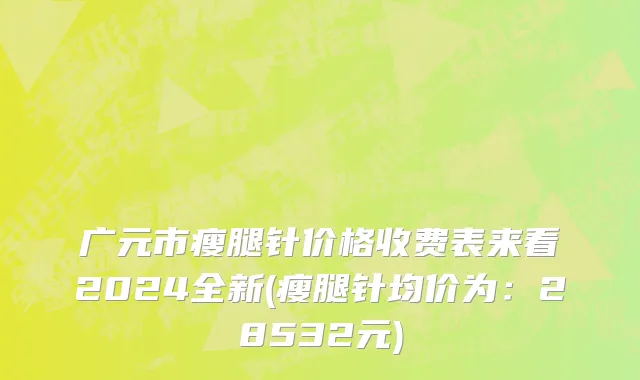 广元市瘦腿针价格收费表来看2024全新(瘦腿针均价为：28532元)