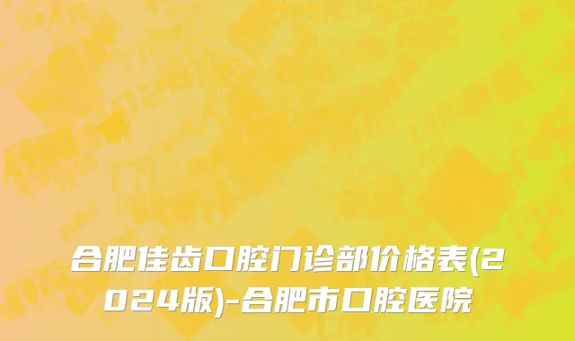 合肥佳齿口腔门诊部价格表(2024版)-合肥市口腔医院