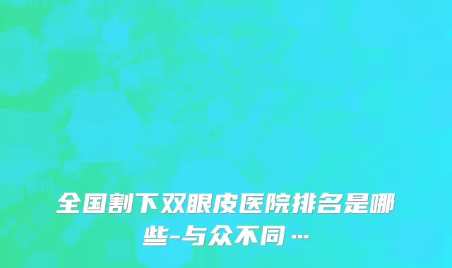 全国割下双眼皮医院排名是哪些-与众不同…