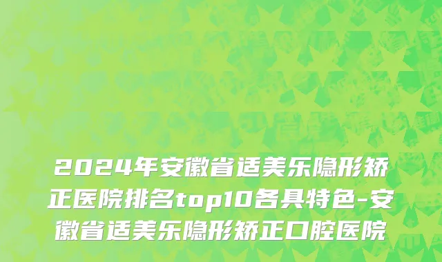 2024年安徽省适美乐隐形矫正医院排名top10各具特色-安徽省适美乐隐形矫正口腔医院