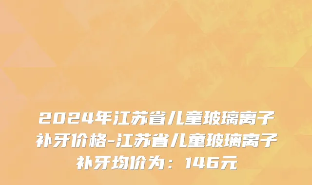 2024年江苏省儿童玻璃离子补牙价格-江苏省儿童玻璃离子补牙均价为：146元