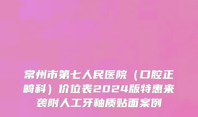 常州市第七人民医院（口腔正畸科）价位表2024版特惠来袭附人工牙釉质贴面案例