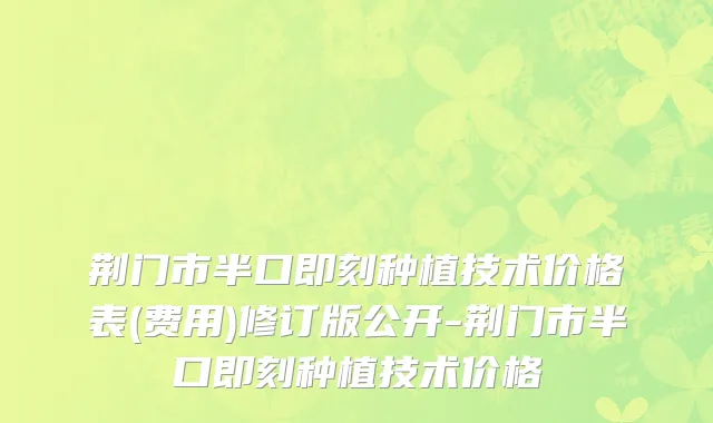 荆门市半口即刻种植技术价格表(费用)修订版公开-荆门市半口即刻种植技术价格