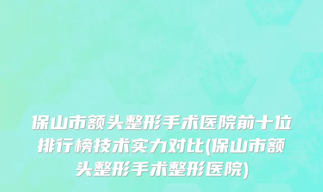 保山市额头整形手术医院前十位排行榜技术实力对比(保山市额头整形手术整形医院)