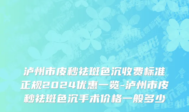 泸州市皮秒祛斑色沉收费标准正规2024优惠一览-泸州市皮秒祛斑色沉手术价格一般多少