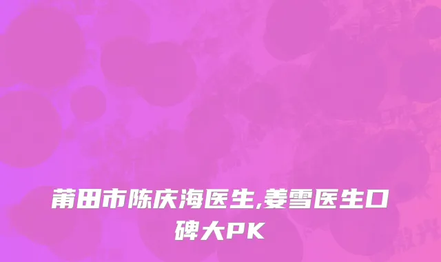 莆田市陈庆海医生,姜雪医生口碑大PK