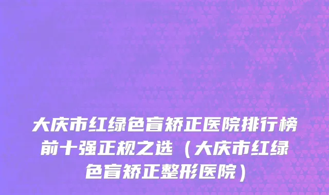 大庆市红绿色盲矫正医院排行榜前十强正规之选（大庆市红绿色盲矫正整形医院）