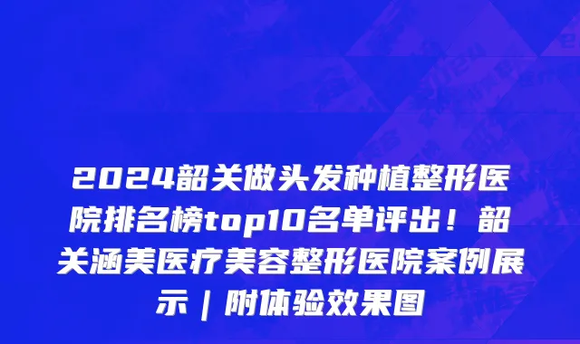 2024韶关做头发种植整形医院排名榜top10名单评出!韶关涵美医疗美容整形医院案例展示|附体验效果图