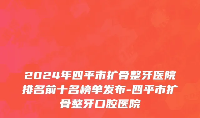 2024年四平市扩骨整牙医院排名前十名榜单发布-四平市扩骨整牙口腔医院